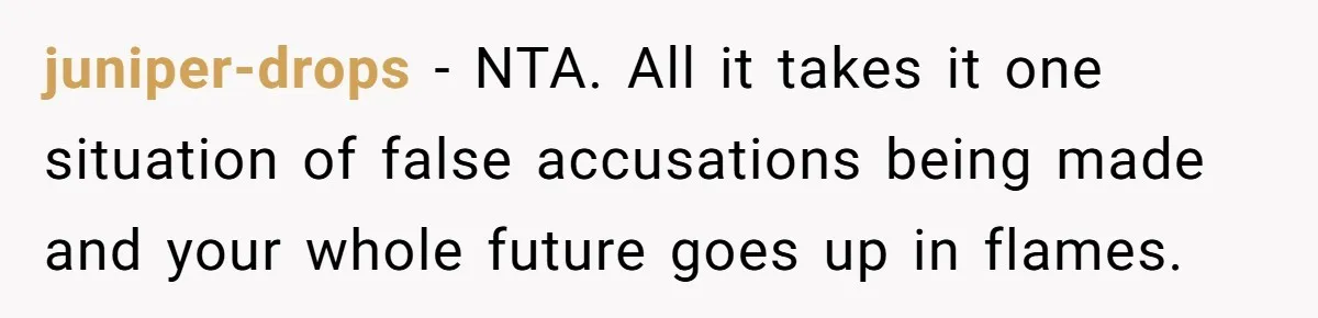 juniper-drops − NTA. All it takes it one situation of false accusations being made and your whole future goes up in flames.