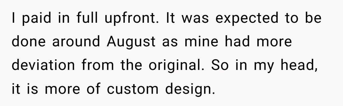 I paid in full upfront. It was expected to be done around August as mine had more deviation from the original. So in my head, it is more of custom...