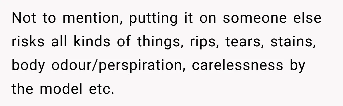 Not to mention, putting it on someone else risks all kinds of things, rips, tears, stains, body odour/perspiration, carelessness by the model etc.