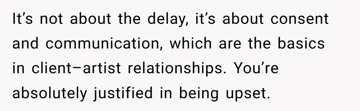 It’s not about the delay, it’s about consent and communication, which are the basics in client–artist relationships. You’re absolutely justified in being upset.