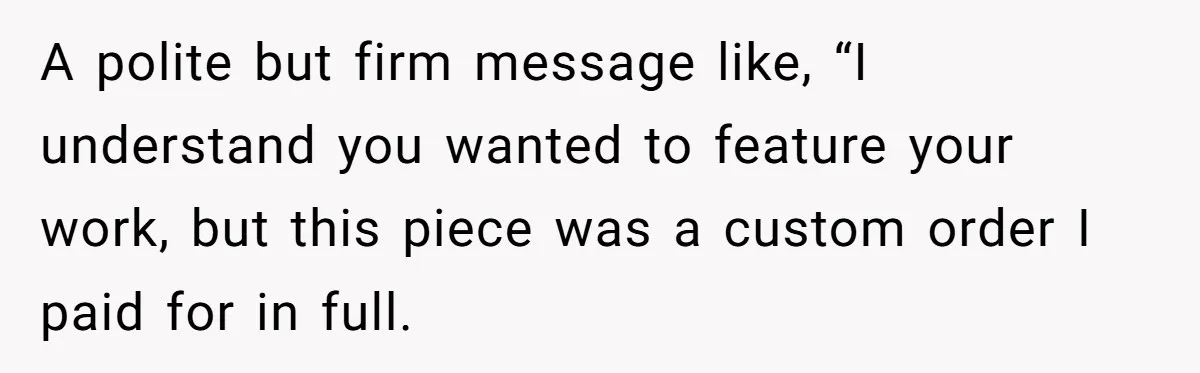 A polite but firm message like, “I understand you wanted to feature your work, but this piece was a custom order I paid for in full.