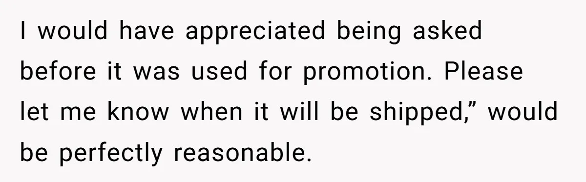 I would have appreciated being asked before it was used for promotion. Please let me know when it will be shipped,” would be perfectly reasonable.