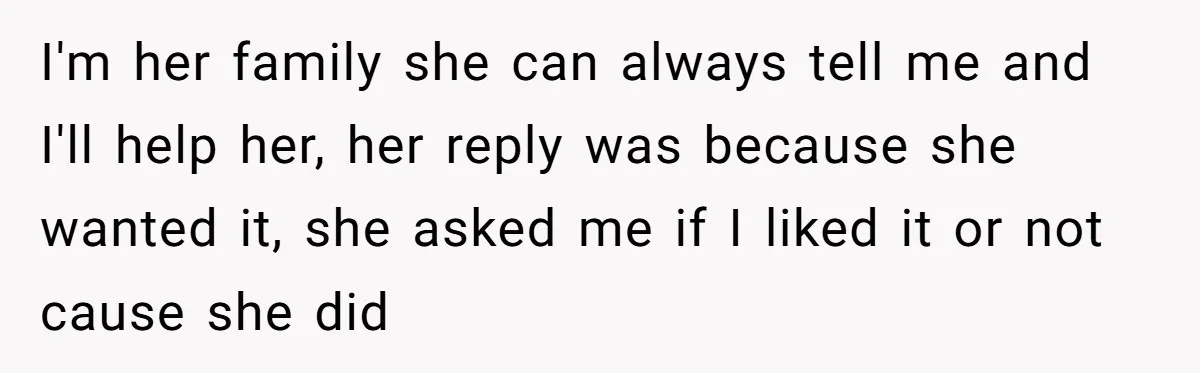 I'm her family she can always tell me and I'll help her, her reply was because she wanted it, she asked me if I liked it or not cause she...