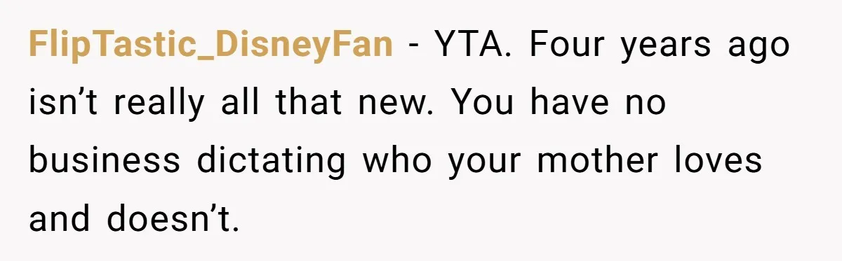 FlipTastic_DisneyFan − YTA. Four years ago isn’t really all that new. You have no business dictating who your mother loves and doesn’t.