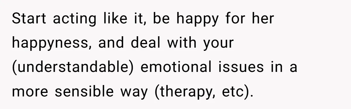 Start acting like it, be happy for her happyness, and deal with your (understandable) emotional issues in a more sensible way (therapy, etc).