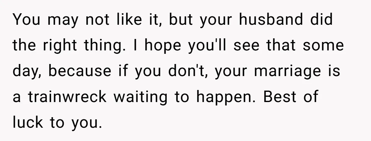 You may not like it, but your husband did the right thing. I hope you'll see that some day, because if you don't, your marriage is a trainwreck waiting to...