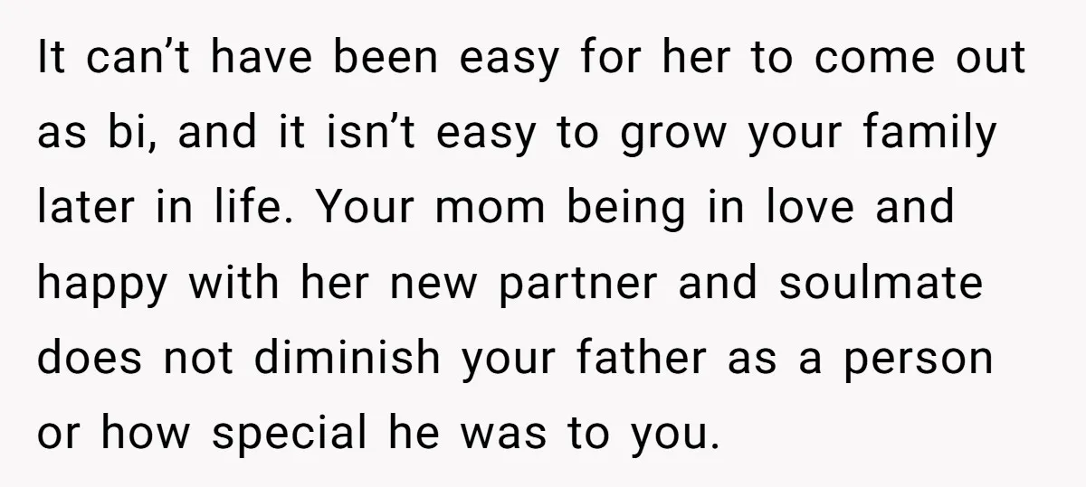 It can’t have been easy for her to come out as bi, and it isn’t easy to grow your family later in life. Your mom being in love and happy...