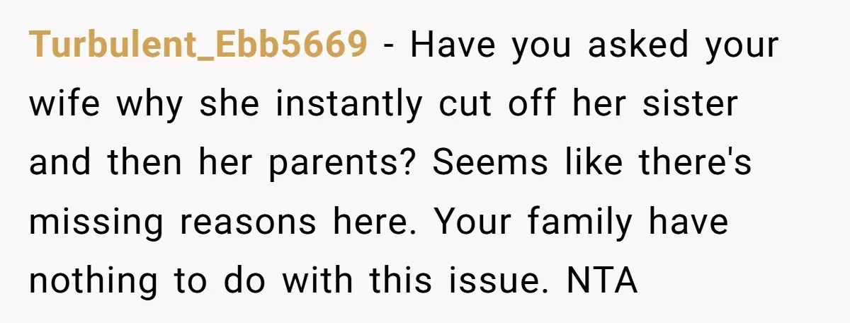 Turbulent_Ebb5669 − Have you asked your wife why she instantly cut off her sister and then her parents? Seems like there's missing reasons here. Your family have nothing to do...