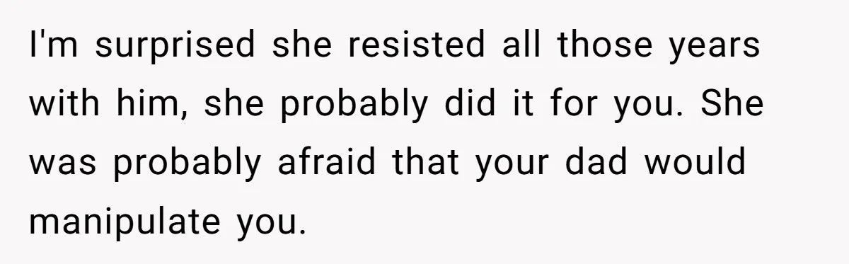 I'm surprised she resisted all those years with him, she probably did it for you. She was probably afraid that your dad would manipulate you.