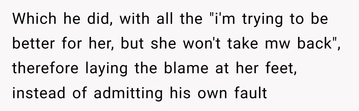 Which he did, with all the "i'm trying to be better for her, but she won't take mw back", therefore laying the blame at her feet, instead of admitting his...