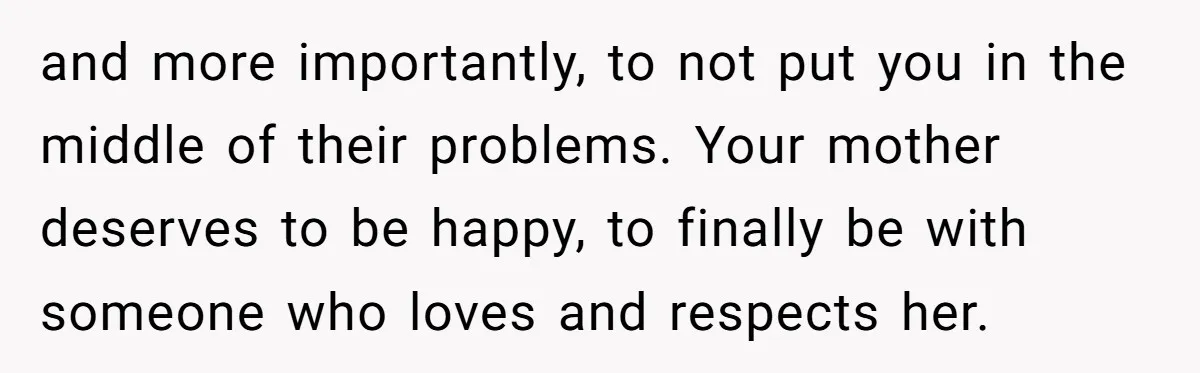and more importantly, to not put you in the middle of their problems. Your mother deserves to be happy, to finally be with someone who loves and respects her.