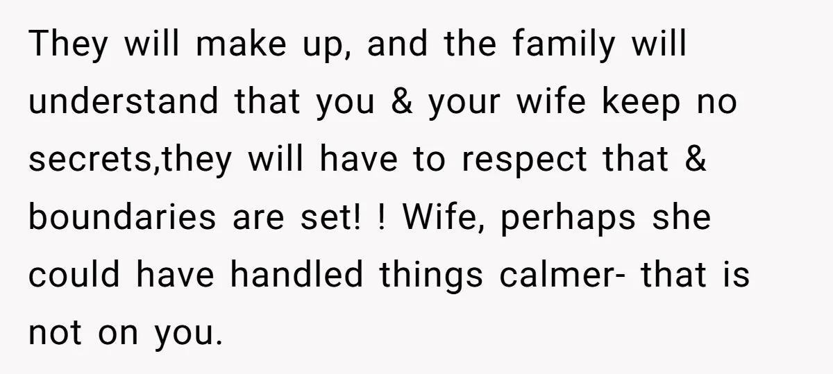 They will make up, and the family will understand that you & your wife keep no secrets,they will have to respect that & boundaries are set! ! Wife, perhaps she...