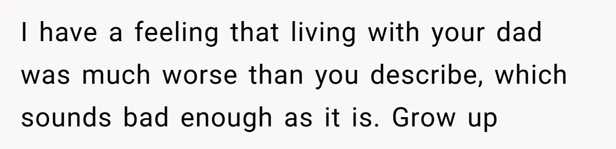 I have a feeling that living with your dad was much worse than you describe, which sounds bad enough as it is. Grow up