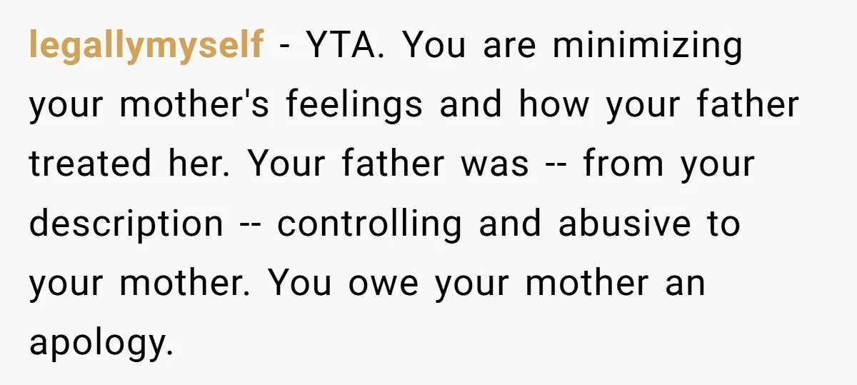 legallymyself − YTA. You are minimizing your mother's feelings and how your father treated her. Your father was -- from your description -- controlling and abusive to your mother. You...