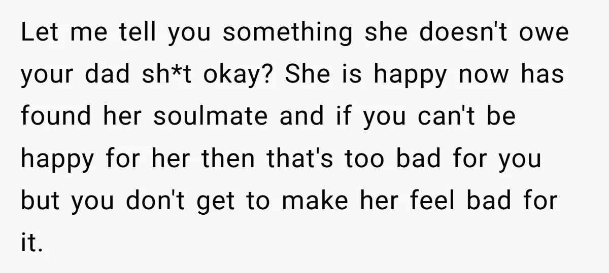 Let me tell you something she doesn't owe your dad sh*t okay? She is happy now has found her soulmate and if you can't be happy for her then that's...
