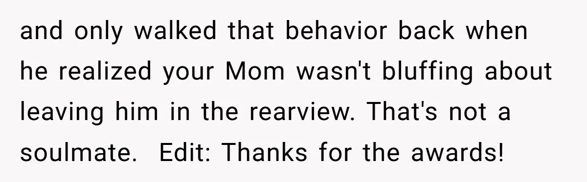 and only walked that behavior back when he realized your Mom wasn't bluffing about leaving him in the rearview. That's not a soulmate. ​ Edit: Thanks for the awards!