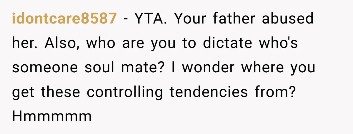 idontcare8587 − YTA. Your father abused her. Also, who are you to dictate who's someone soul mate? I wonder where you get these controlling tendencies from? Hmmmmm