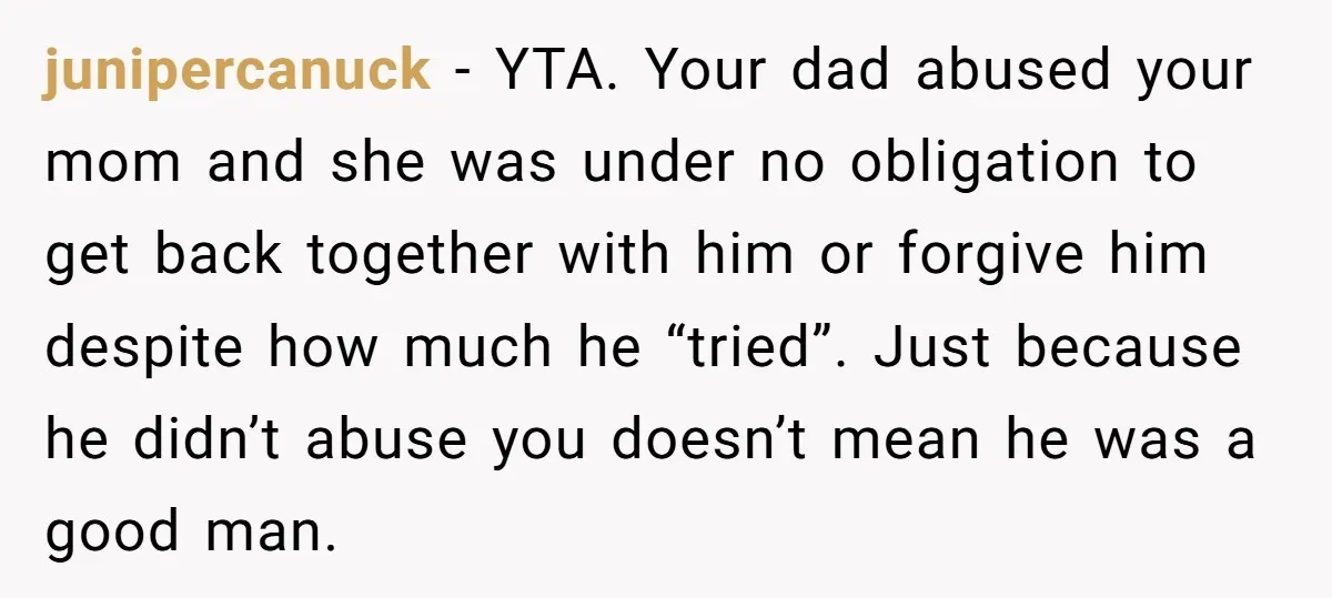 junipercanuck − YTA. Your dad abused your mom and she was under no obligation to get back together with him or forgive him despite how much he “tried”. Just because...
