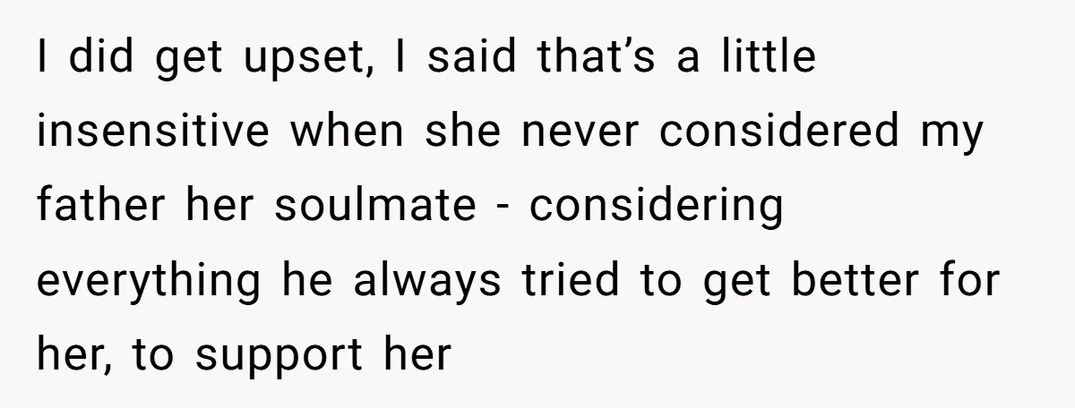 I did get upset, I said that’s a little insensitive when she never considered my father her soulmate - considering everything he always tried to get better for her, to...