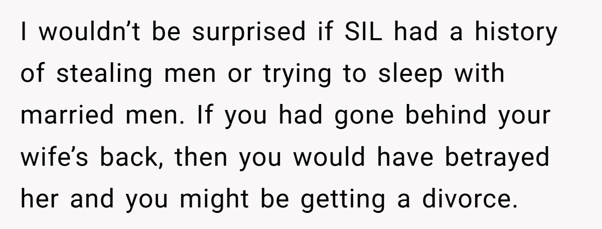 I wouldn’t be surprised if SIL had a history of stealing men or trying to sleep with married men. If you had gone behind your wife’s back, then you would...