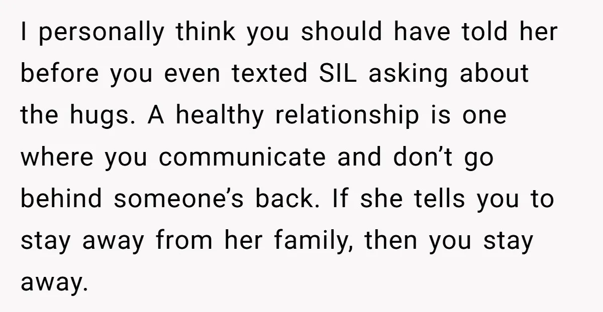 I personally think you should have told her before you even texted SIL asking about the hugs. A healthy relationship is one where you communicate and don’t go behind someone’s...