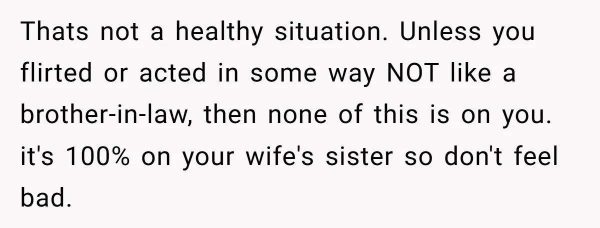 Thats not a healthy situation. Unless you flirted or acted in some way NOT like a brother-in-law, then none of this is on you. it's 100% on your wife's sister...
