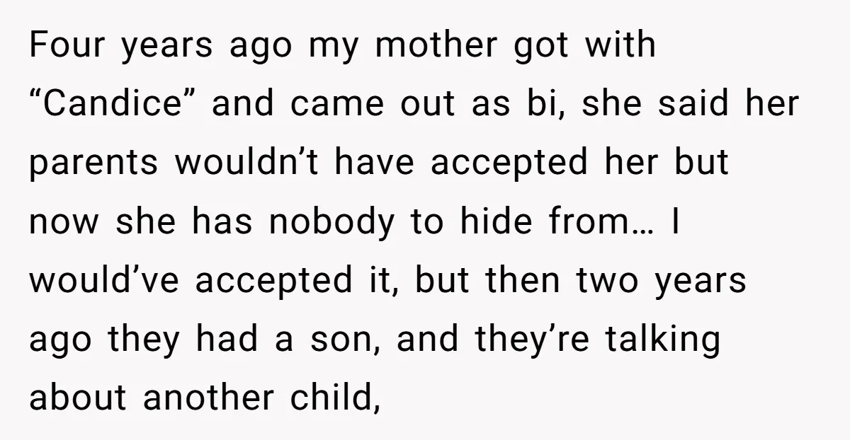 Four years ago my mother got with “Candice” and came out as bi, she said her parents wouldn’t have accepted her but now she has nobody to hide from… I...
