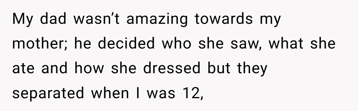 My dad wasn’t amazing towards my mother; he decided who she saw, what she ate and how she dressed but they separated when I was 12,