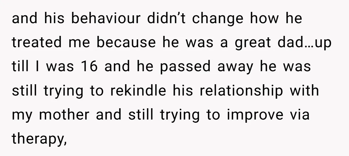 and his behaviour didn’t change how he treated me because he was a great dad…up till I was 16 and he passed away he was still trying to rekindle his...