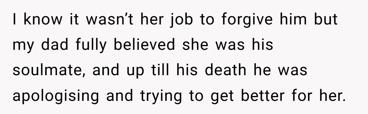 I know it wasn’t her job to forgive him but my dad fully believed she was his soulmate, and up till his death he was apologising and trying to get...