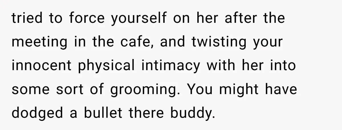 tried to force yourself on her after the meeting in the cafe, and twisting your innocent physical intimacy with her into some sort of grooming. You might have dodged a...