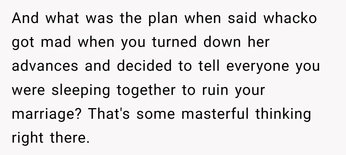 And what was the plan when said whacko got mad when you turned down her advances and decided to tell everyone you were sleeping together to ruin your marriage? That's...