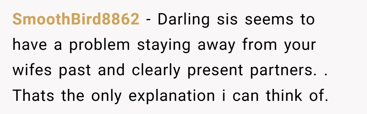 SmoothBird8862 − Darling sis seems to have a problem staying away from your wifes past and clearly present partners. . Thats the only explanation i can think of.