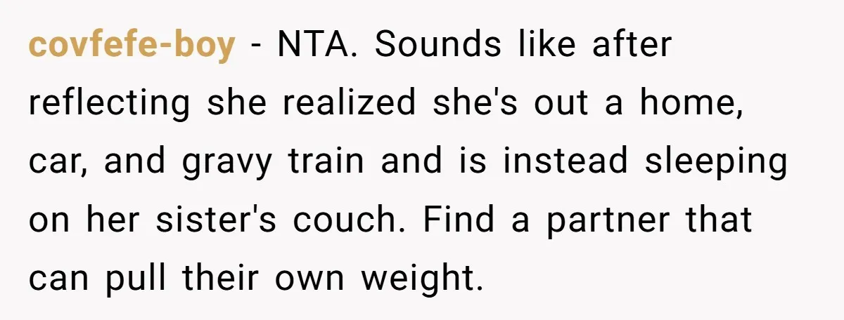 covfefe-boy − NTA. Sounds like after reflecting she realized she's out a home, car, and gravy train and is instead sleeping on her sister's couch. Find a partner that can...