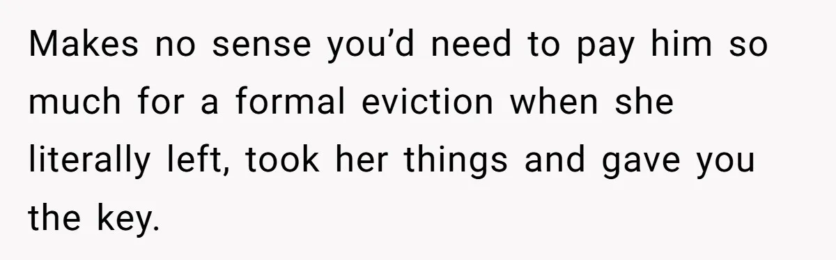 Makes no sense you’d need to pay him so much for a formal eviction when she literally left, took her things and gave you the key.
