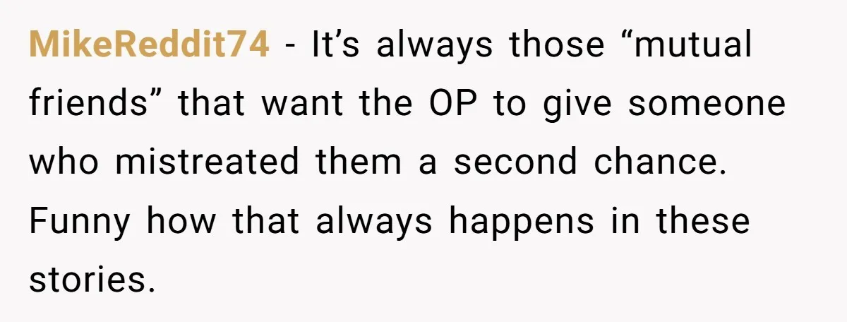 MikeReddit74 − It’s always those “mutual friends” that want the OP to give someone who mistreated them a second chance. Funny how that always happens in these stories.