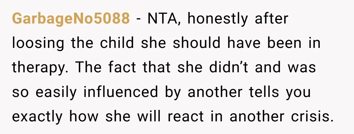 GarbageNo5088 − NTA, honestly after loosing the child she should have been in therapy. The fact that she didn’t and was so easily influenced by another tells you exactly how...