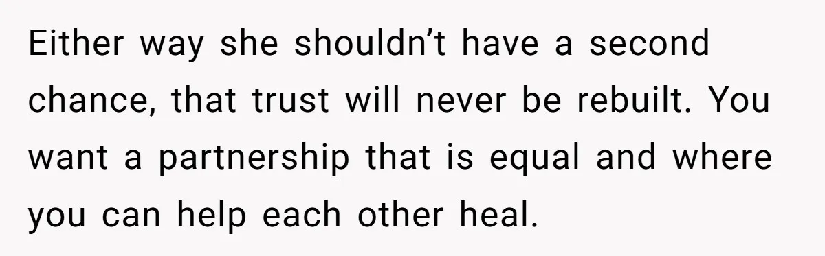 Either way she shouldn’t have a second chance, that trust will never be rebuilt. You want a partnership that is equal and where you can help each other heal.