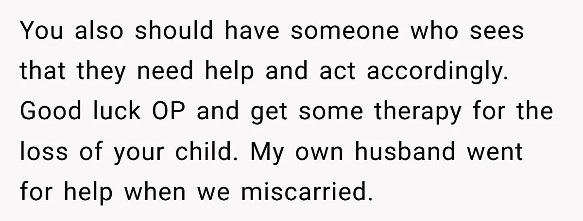 You also should have someone who sees that they need help and act accordingly. Good luck OP and get some therapy for the loss of your child. My own husband...