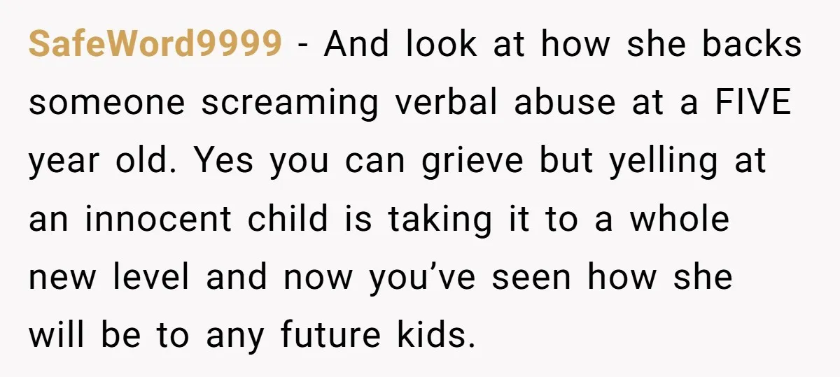 SafeWord9999 − And look at how she backs someone screaming verbal abuse at a FIVE year old. Yes you can grieve but yelling at an innocent child is taking it...