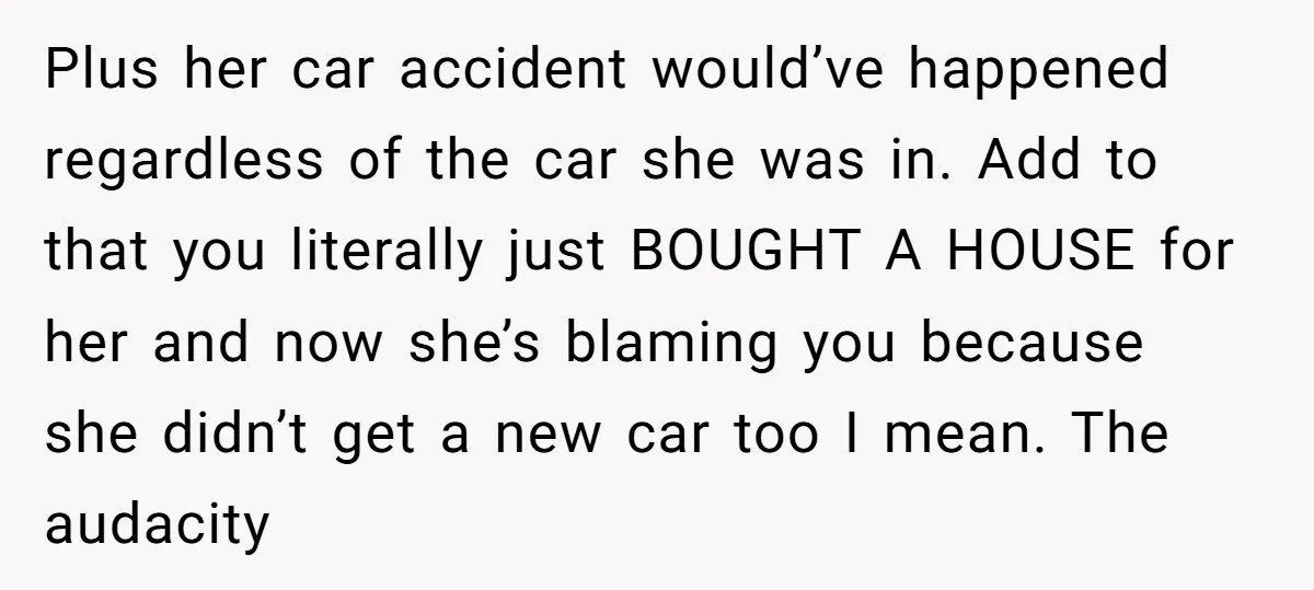 Plus her car accident would’ve happened regardless of the car she was in. Add to that you literally just BOUGHT A HOUSE for her and now she’s blaming you because...