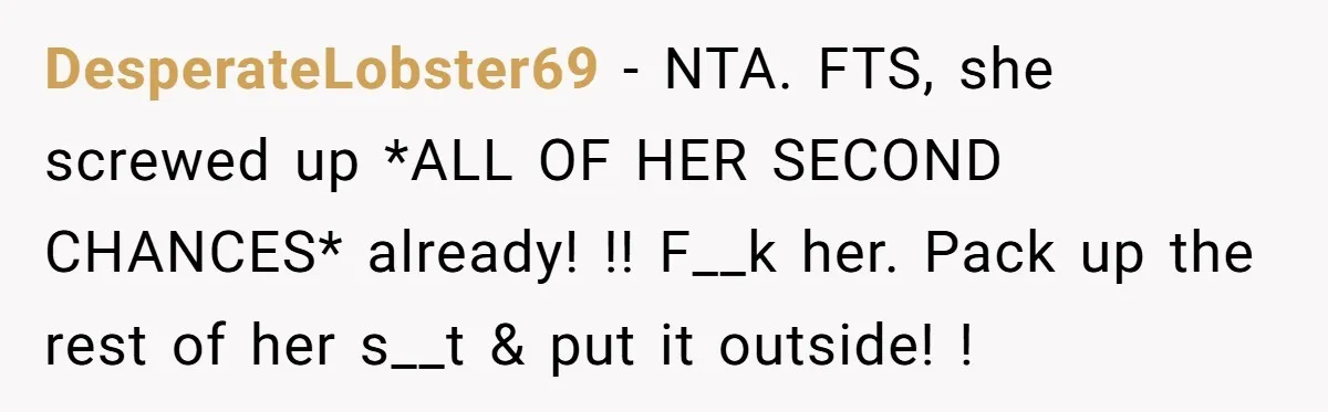 DesperateLobster69 − NTA. FTS, she screwed up *ALL OF HER SECOND CHANCES* already! !! F__k her. Pack up the rest of her s__t & put it outside! !