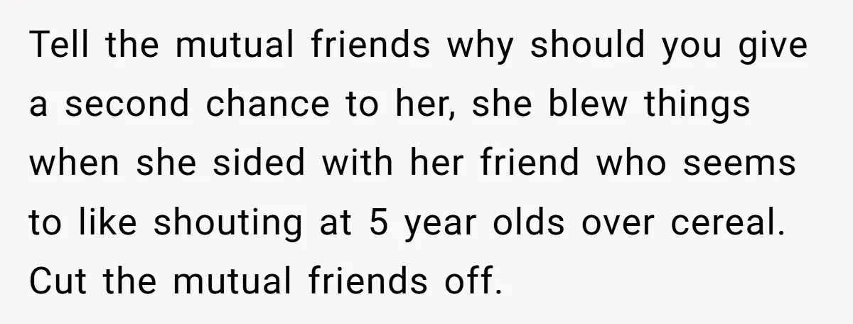 Tell the mutual friends why should you give a second chance to her, she blew things when she sided with her friend who seems to like shouting at 5 year...