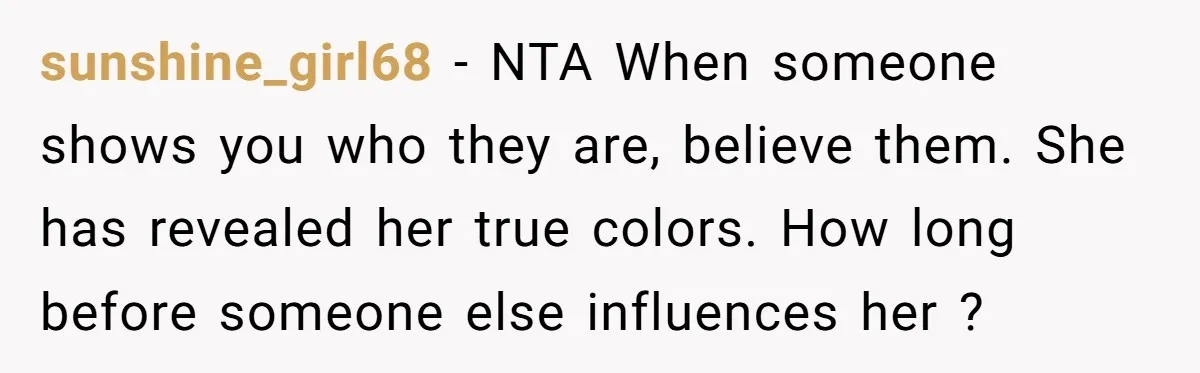 sunshine_girl68 − NTA When someone shows you who they are, believe them. She has revealed her true colors. How long before someone else influences her ?