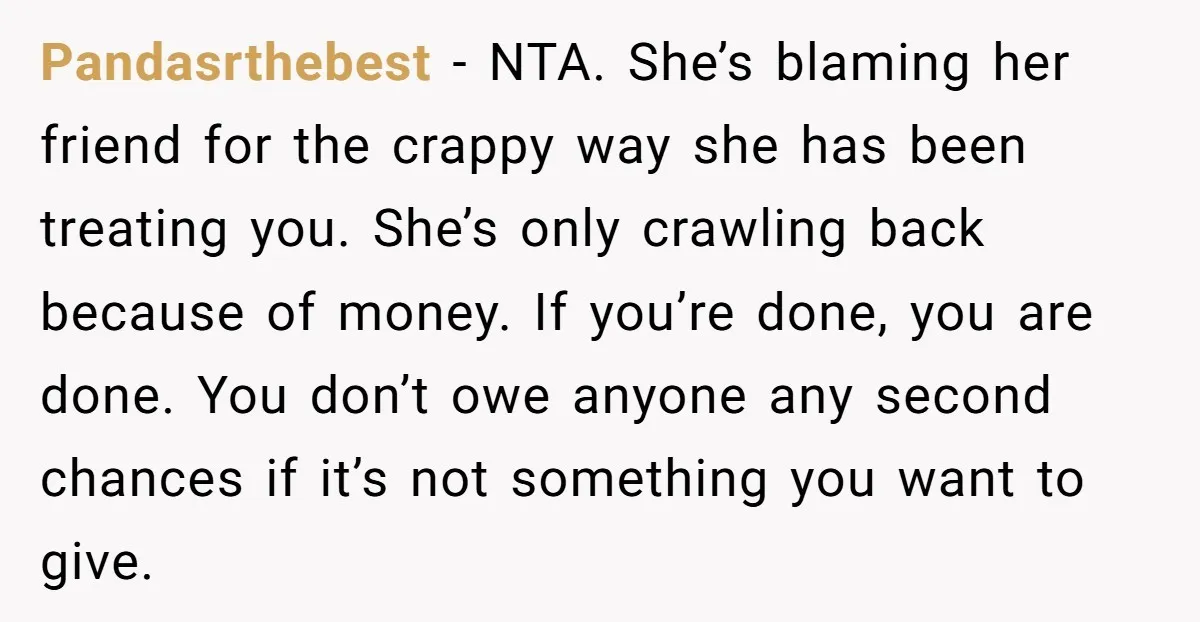 Pandasrthebest − NTA. She’s blaming her friend for the crappy way she has been treating you. She’s only crawling back because of money. If you’re done, you are done. You...