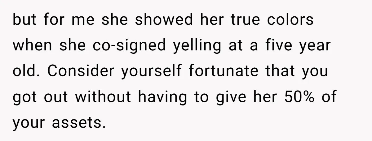 but for me she showed her true colors when she co-signed yelling at a five year old. Consider yourself fortunate that you got out without having to give her 50%...