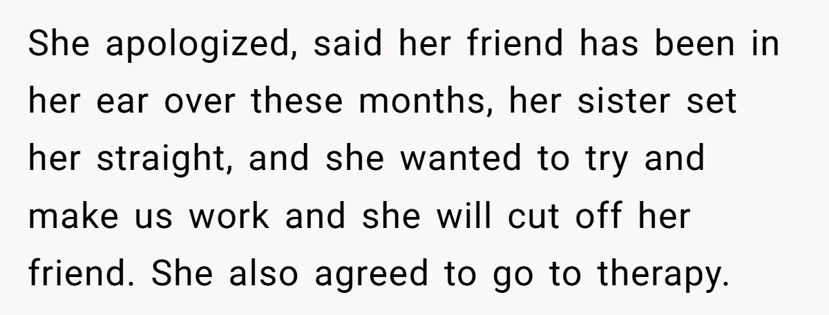 She apologized, said her friend has been in her ear over these months, her sister set her straight, and she wanted to try and make us work and she will...