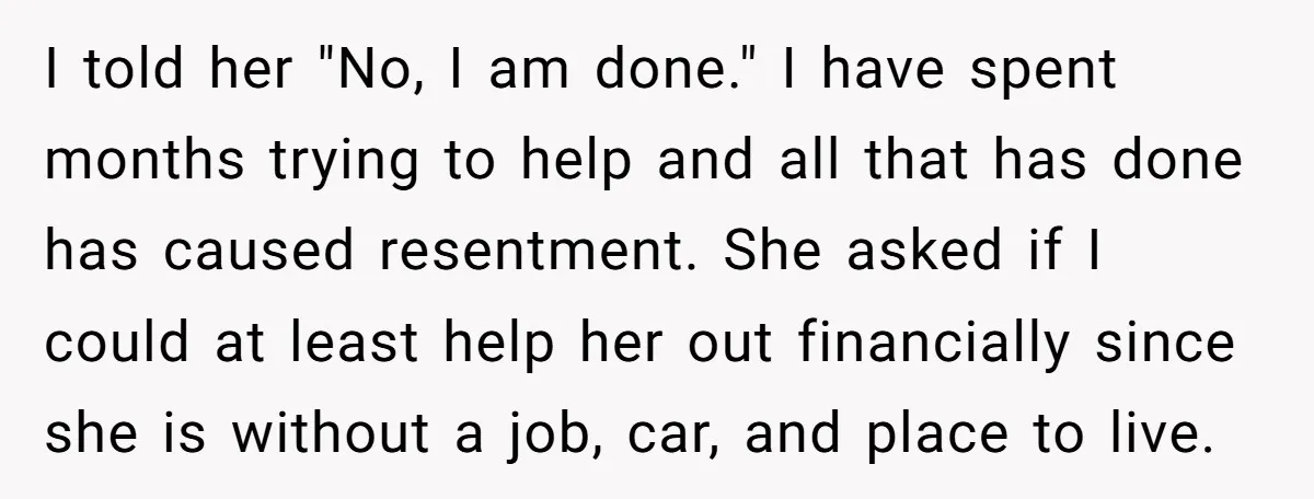 I told her "No, I am done." I have spent months trying to help and all that has done has caused resentment. She asked if I could at least help...