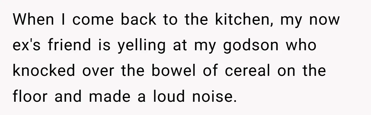 When I come back to the kitchen, my now ex's friend is yelling at my godson who knocked over the bowel of cereal on the floor and made a loud...