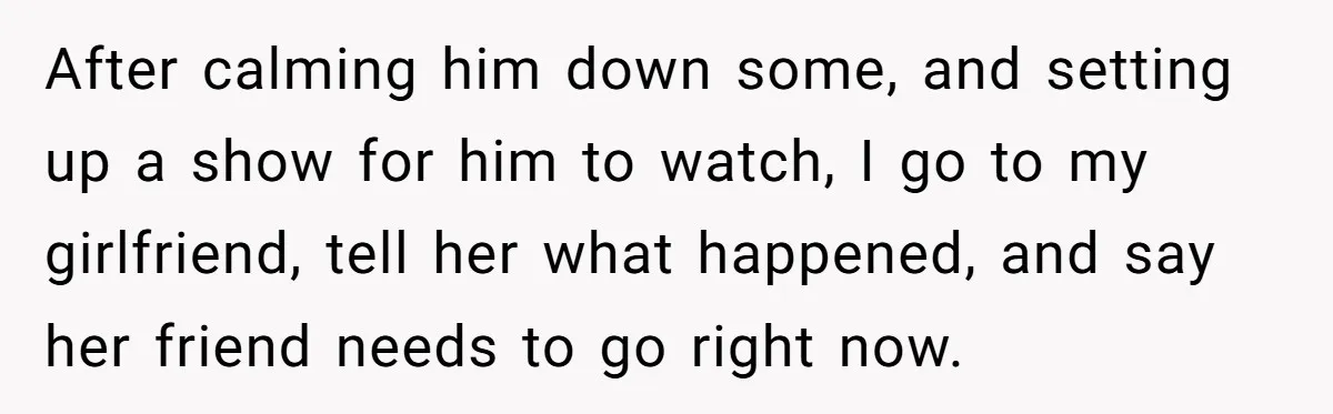 After calming him down some, and setting up a show for him to watch, I go to my girlfriend, tell her what happened, and say her friend needs to go...